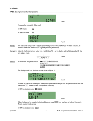 Page 137 
hp calculators 
 
HP 35s  Solving numeric integration problems 
 
hp calculators - 5 - HP 35s  Solving numeric integration problems - Version 1.0 
 Figure 7 
  
 Now view the uncertainty of the result. 
 
1In RPN mode: 1
1
1In algebraic mode: 41
 
 Figure 8 
 
Answer: The area under Sin2(X) from 0 to ! is approximately 1.5708. The uncertainty of the result is 0.0002, as 
shown in the Y level of the stack, in Figure 8 (assuming RPN mode).  
Example 3: Integrate the function shown below from 0 to 2!. Use...