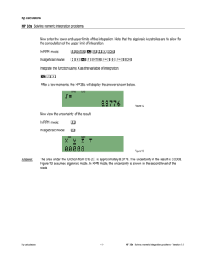 Page 138 
hp calculators 
 
HP 35s  Solving numeric integration problems 
 
hp calculators - 6 - HP 35s  Solving numeric integration problems - Version 1.0 
Now enter the lower and upper limits of the integration. Note that the algebraic keystrokes are to allow for 
 
In RPN mode: 3#9:,A!1
In algebraic mode: ,A9:#$3$!1
Integrate the function using X as the variable of integration. 
901
 After a few moments, the HP 35s will display the answer shown below. 
 
 
the computation of the upper limit of integration....