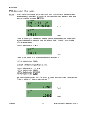 Page 147 
hp calculators 
 
HP 35s  Solving systems of linear equations 
 
hp calculators - 3 - HP 35s  Solving systems of linear equations - Version 1.0 
Solution: In either RPN or algebraic mode, make sure the 2*2 lin. solve” equation is shown at the bottom of the 
equation screen and press # equation is. The display should appear like the one below before 
beginning the solution by pressing #.$ 
 Figure 2 
$
 Figure 3 
 
 The HP 35s prompts you to enter the value of the first coefficient. It displays the...