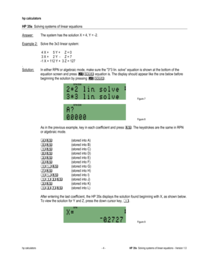 Page 148 
hp calculators 
 
HP 35s  Solving systems of linear equations 
 
hp calculators - 4 - HP 35s  Solving systems of linear equations - Version 1.0 
Answer: The system has the solution X = 4, Y = -2. 
 
Example 2: Solve the 3x3 linear system: 
 
 4 X +     5 Y +     Z = 0 
 3 X +     2 Y  -     Z = 7 
-1 X + 112 Y +  3 Z = 127 
. 
Solution: In either RPN or algebraic mode, make sure the 3*3 lin. solve” equation is shown at the bottom of the 
equation screen and press # equation is. The display should...