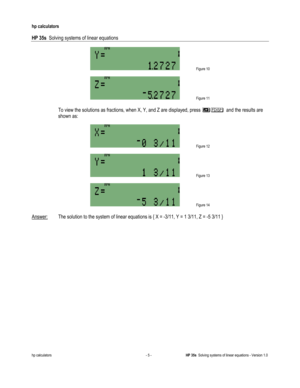 Page 149 
hp calculators 
 
HP 35s  Solving systems of linear equations 
 
hp calculators - 5 - HP 35s  Solving systems of linear equations - Version 1.0 
 Figure 10 
$
 Figure 11 
 
 To view the solutions as fractions, when X, Y, and Z are displayed, press 0$and the results are 
shown as: 
$
 Figure 12 
$
 Figure 13 
$
 Figure 14 
 
Answer: The solution to the system of linear equations is { X = -3/11, Y = 1 3/11, Z = -5 3/11 }     