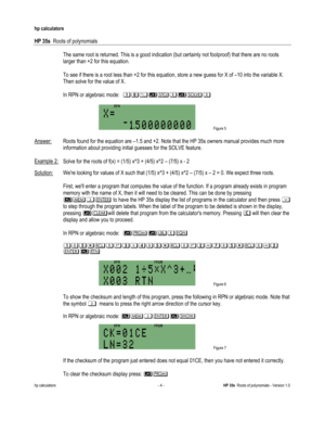 Page 154 
hp calculators 
 
HP 35s  Roots of polynomials 
 
hp calculators - 4 - HP 35s  Roots of polynomials - Version 1.0 
 The same root is returned. This is a good indication (but certainly not foolproof) that there are no roots 
larger than +2 for this equation. 
 
 To see if there is a root less than +2 for this equation, store a new guess for X of –10 into the variable X. 
Then solve for the value of X.  
 
 In RPN or algebraic mode:  69;):$)!$/
 
 Figure 5 
 
Answer: Roots found for the equation are –1.5...