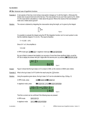 Page 159 
hp calculators 
 
HP 35s  Advanced uses of logarithmic functions 
 
hp calculators - 3 - HP 35s  Advanced uses of logarithmic functions - Version 1.0 
Example 2: A rare species of tree has a trunk whose cross-section changes as 1/x with the height x. (Obviously this 
breaks down at ground level and at the tree top.) The cross section for any such tree is given by A/x, where 
A is the cross-section calculated at 1 meter above the ground. What is the volume of the trunk between 1 
meter and 2 meters...