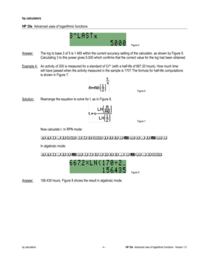 Page 160 
hp calculators 
 
HP 35s  Advanced uses of logarithmic functions 
 
hp calculators - 4 - HP 35s  Advanced uses of logarithmic functions - Version 1.0 
 Figure 5 
 
Answer: The log to base 3 of 5 is 1.465 within the current accuracy setting of the calculator, as shown by Figure 5. 
Calculating 3 to this power gives 5.000 which confirms that the correct value for the log had been obtained.  
 
Example 4: An activity of 200 is measured for a standard of Cr51 (with a half-life of 667.20 hours). How much...