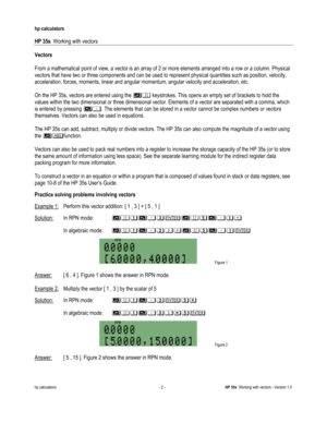 Page 162 
hp calculators 
 
HP 35s  Working with vectors 
 
hp calculators - 2 - HP 35s  Working with vectors - Version 1.0 
Vectors 
 
From a mathematical point of view, a vector is an array of 2 or more elements arranged into a row or a column. Physical 
vectors that have two or three components and can be used to represent physical quantities such as position, velocity, 
acceleration, forces, moments, linear and angular momentum, angular velocity and acceleration, etc. 
 
On the HP 35s, vectors are entered...