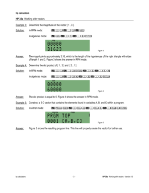 Page 163 
hp calculators 
 
HP 35s  Working with vectors 
 
hp calculators - 3 - HP 35s  Working with vectors - Version 1.0 
Example 3: Determine the magnitude of the vector [ 1 , 3 ].  
Solution: In RPN mode: !3%#&!$ 
*
*In algebraic mode: !$!3%#&* 
 Figure 3 
  
Answer: The magnitude is approximately 3.16, which is the length of the hypotenuse of the right triangle with sides 
of length 1 and 3. Figure 3 shows the answer in RPN mode. 
 
Example 4: Determine the dot product of [ 1 , 3 ] and  [ 3 , 1 ]...