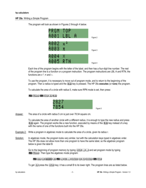 Page 167 
hp calculators 
 
HP 35s  Writing a Simple Program 
 
hp calculators - 3 - HP 35s  Writing a Simple Program - Version 1.0 
The program will look as shown in Figures 2 through 4 below. 
 
 Figure 2 
 
 Figure 3 
 
 Figure 4 
 
 Each line of the program begins with the letter of the label, and then has a four-digit line number. The rest 
of the program line is a function or a program instruction. The program instructions are LBL A and RTN, the 
functions are x ², ! and !.  
 
To use the program, it is...