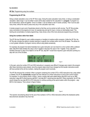Page 172 
hp calculators 
 
HP 35s  Programming using line numbers 
 
hp calculators - 2 - HP 35s  Programming using line numbers - Version 1.0 
Programming the HP 35s 
 
Doing a simple calculation once on the HP 35s is easy. Doing the same calculation many times, or doing a complicated 
calculation, takes longer. It can be better to store all the steps needed for the calculation in a program. A program is a 
set of instructions, stored all together. Once it is written, it can be tested to see if it works...
