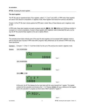 Page 176 
hp calculators 
 
HP 35s  Accessing the stack registers 
 
hp calculators - 2 - HP 35s  Accessing the stack registers - Version 1.0 
The stack registers 
 
The HP 35s uses an operational stack of four registers, called X, Y, Z and T and LASTx. In RPN mode, these registers 
are used to hold values for computations. In algebraic mode, these registers hold results from previous calculations. 
 
Chapter 2 of the HP 35s User’s Guide explains the RPN stack in detail. Many of these features work in algebraic...