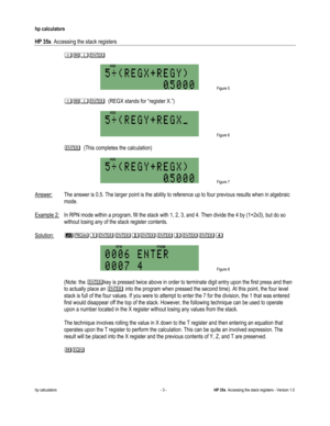 Page 177 
hp calculators 
 
HP 35s  Accessing the stack registers 
 
hp calculators - 3 - HP 35s  Accessing the stack registers - Version 1.0 
#.) 
 
 Figure 5 
 
#.)  (REGX stands for “register X.”) 
 
 Figure 6 
  
)  (This completes the calculation) 
 
 Figure 7 
  
Answer:  The answer is 0.5. The larger point is the ability to reference up to four previous results when in algebraic 
mode. 
 
Example 2: In RPN mode within a program, fill the stack with 1, 2, 3, and 4. Then divide the 4 by (1+2x3), but do so...