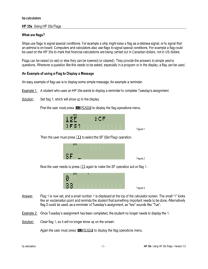 Page 186 
hp calculators 
 
HP 35s  Using HP 35s Flags 
 
hp calculators - 2 - HP 35s  Using HP 35s Flags - Version 1.0 
What are flags? 
 
Ships use flags to signal special conditions. For example a ship might raise a flag as a distress signal, or to signal that 
an admiral is on board. Computers and calculators also use flags to signal special conditions. For example a flag could 
be used on the HP 35s to mark that financial calculations are being carried out in Canadian dollars, not in US dollars. 
 
Flags...