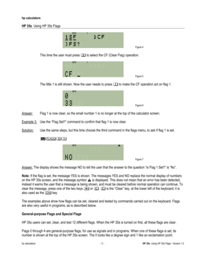 Page 187 
hp calculators 
 
HP 35s  Using HP 35s Flags 
 
hp calculators - 3 - HP 35s  Using HP 35s Flags - Version 1.0 
 Figure 4 
 
#This time the user must press % to select the CF (Clear Flag) operation. 
 
 Figure 5 
 
 The little 1 is still shown. Now the user needs to press $ to make the CF operation act on flag 1. 
 
 Figure 6 
 
Answer:  Flag 1 is now clear, so the small number 1 is no longer at the top of the calculator screen.  
 
Example 3: Use the “Flag Set?” command to confirm that flag 1 is now...