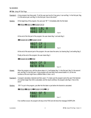 Page 189 
hp calculators 
 
HP 35s  Using HP 35s Flags 
 
hp calculators - 5 - HP 35s  Using HP 35s Flags - Version 1.0 
Example 4: A long program has three parts. To let the user see how far it has gone, it can set flag 1 in the first part, flag 
2 in the second part, and flag 3 in the third part. How is this done? 
 
Solution: At the beginning of the program, the user puts “SF 1” immediately after the first label. 
 
 +3+45!$$ 
 
 Figure 8 
 
 At the end of the first part of the program, the user clears flag 1...