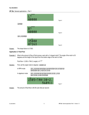 Page 197 
hp calculators 
 
HP 35s  General applications – Part 1 
 
hp calculators - 3 - HP 35s  General applications Part 1- Version 1.0 
 
 Figure 4 
 
 $5 
 
 Figure 5 
 
 6345 
 
 Figure 6 
 
Answer: The shape factor is 0.7263.  
Application 2: Fluid Flow 
 
Example 1: What is the amount of flow of fluid across a weir with a V shaped notch? The angle of the notch is 30 
degrees and the height of the liquid from the bottom edge of the weir is 6 feet. 
 
 Fluid flow = 2.505 x TAN (½ angle) x H 2.47...