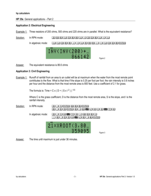 Page 201 
hp calculators 
 
HP 35s  General applications – Part 2 
 
hp calculators - 3 - HP 35s  General applications Part 2- Version 1.0 
 
Application 2: Electrical Engineering 
 
Example 1: Three resistors of 200 ohms, 500 ohms and 220 ohms are in parallel. What is the equivalent resistance? 
 
Solution: In RPN mode: !##3##34!!#343 
 In algebraic mode:33!##243##243!!#$ 

 Figure 2 
Answer: The equivalent resistance is 86.6 ohms 
 
Application 3: Civil Engineering 
 
Example 1: Runoff of rainfall from an area...