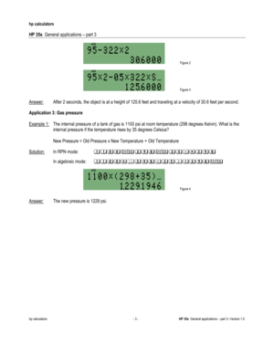 Page 205 
hp calculators 
 
HP 35s  General applications – part 3 
 
hp calculators - 3 - HP 35s  General applications – part 3- Version 1.0 
 
 Figure 2 
 
 Figure 3 **
Answer: After 2 seconds, the object is at a height of 125.6 feet and traveling at a velocity of 30.6 feet per second.  
 
Application 3: Gas pressure 
 
Example 1: The internal pressure of a tank of gas is 1100 psi at room temperature (298 degrees Kelvin). What is the 
internal pressure if the temperature rises by 35 degrees Celsius? 
 
 New...