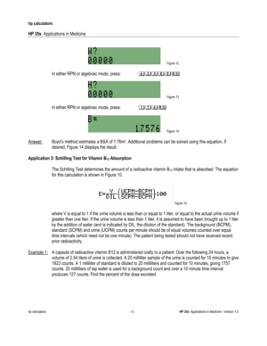 Page 219 
hp calculators 
 
HP 35s  Applications in Medicine 
 
hp calculators - 5 - HP 35s  Applications in Medicine - Version 1.0 
 
  
 Figure 12 
 
(In either RPN or algebraic mode, press:  $1/))? 
(
 Figure 13 
 
(In either RPN or algebraic mode, press:  +.$? 
 
 Figure 14 
 
Answer: Boyd’s method estimates a BSA of 1.76m2. Additional problems can be solved using this equation, if 
desired. Figure 14 displays the result. 
 
Application 3: Schilling Test for Vitamin B12 Absorption 
 
 The Schilling Test...