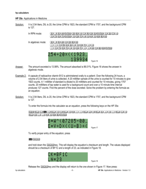 Page 220 
hp calculators 
 
HP 35s  Applications in Medicine 
 
hp calculators - 6 - HP 35s  Applications in Medicine - Version 1.0 
 
Solution: V is 2.54 liters, DIL is 20, the Urine CPM is 1923, the standard CPM is 1757, and the background CPM  
 is 127. 
 
 In RPN mode: !*/#!),+@!1+!.(
((((+./.+!.,-+))-(
 
 In algebraic mode:((!*/#,!)-(
((((44+@!1+!.6,(
((((4+./.+!.66-+)) 
 
 Figure 16 
  
Answer: The amount excreted is 13.99%. The amount absorbed is 86.01%. Figure 16 shows the answer in  
 algebraic mode....