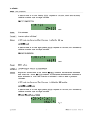 Page 23 
hp calculators 
 
HP 35s  Unit Conversions 
 
hp calculators - 3 - HP 35s  Unit Conversions - Version 1.0 
 In algebraic mode, do the same. Pressing 3 completes the calculation, but this is not necessary 
unless the conversion is part of a longer calculation. 
 
 -123
 
 Figure 1  
Answer: 25.4 centimeters.  
 
Example 2: How many gallons is 25 liters? 
 
Solution: In RPN mode, type the number 25 and then press the left-shifted !key. 
 
 !$)0
 
 In algebraic mode, do the same. Again, pressing 3...