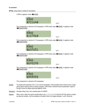 Page 226 
hp calculators 
 
HP 35s  Using random numbers for simulations 
 
hp calculators - 4 - HP 35s  Using random numbers for simulations - Version 1.0 
 In RPN or algebraic mode: # 
 
 Figure 5 
 
 This corresponds to a demand of 20 newspapers. In RPN mode, press #. In algebraic mode: 
#, 
 
 Figure 6 
  
 This corresponds to a demand of 15 newspapers. In RPN mode, press #. In algebraic mode: 
#, 
 
 Figure 7 
  
 This corresponds to a demand of 20 newspapers. In RPN mode, press #. In algebraic mode: 
#,...