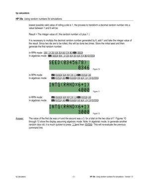 Page 227 
hp calculators 
 
HP 35s  Using random numbers for simulations 
 
hp calculators - 5 - HP 35s  Using random numbers for simulations - Version 1.0 
lowest possible valid value of rolling a die is 1, the process to transform a decimal random number into a 
value between 1 and 6 will be: 
 
 Result = The integer value of ( the random number x 6 plus 1 ) 
 
 It is necessary to multiply the decimal random number generated by 6, add 1 and take the integer value of 
the result. Since two die are to be rolled,...