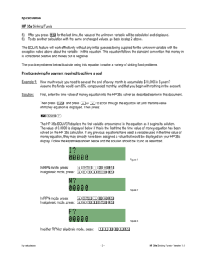 Page 231 
hp calculators 
 
HP 35s Sinking Funds 
 
hp calculators - 3 - HP 35s Sinking Funds - Version 1.0 
5) After you press : for the last time, the value of the unknown variable will be calculated and displayed. 
6) To do another calculation with the same or changed values, go back to step 2 above. 
 
The SOLVE feature will work effectively without any initial guesses being supplied for the unknown variable with the 
exception noted above about the variable I in this equation. This equation follows the...