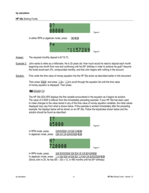 Page 232 
hp calculators 
 
HP 35s Sinking Funds 
 
hp calculators - 4 - HP 35s Sinking Funds - Version 1.0 
 Figure 4 
 
-In either RPN or algebraic mode, press: &: 
 
 Figure 5 
 
Answer: The required monthly deposit is $115.73. 
 
Example 2: John wants to retire as a millionaire. He is 25 years old. How much would he need to deposit each month 
 beginning one month from now and continuing until his 65th birthday in order to achieve his goal? Assume  
 the funds would earn 5%, compounded monthly, and that John...