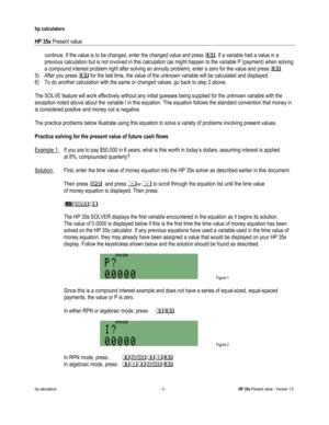 Page 237 
hp calculators 
 
HP 35s Present value 
 
hp calculators - 3 - HP 35s Present value - Version 1.0 
continue. If the value is to be changed, enter the changed value and press :. If a variable had a value in a 
previous calculation but is not involved in this calculation (as might happen to the variable P (payment) when solving 
a compound interest problem right after solving an annuity problem), enter a zero for the value and press :. 
5) After you press : for the last time, the value of the unknown...