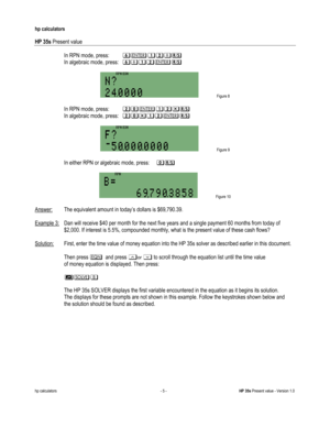 Page 239 
hp calculators 
 
HP 35s Present value 
 
hp calculators - 5 - HP 35s Present value - Version 1.0 
-In RPN mode, press: =2%?*: 
 In algebraic mode, press: =*%?2:-
 
 Figure 8 
 
-In RPN mode, press: ?&2%?$: 
 In algebraic mode, press: ?&$%?2:-
 
 Figure 9 
 
-In either RPN or algebraic mode, press: &: 
 
 Figure 10 
 
Answer: The equivalent amount in today’s dollars is $69,790.39. 
 
Example 3: Dan will receive $40 per month for the next five years and a single payment 60 months from today of...