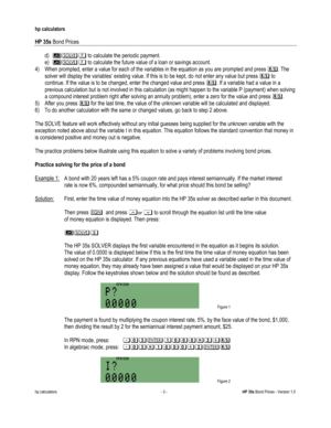 Page 243 
hp calculators 
 
HP 35s Bond Prices 
 
hp calculators - 3 - HP 35s Bond Prices - Version 1.0 
d) 56# to calculate the periodic payment. 
e) 560 to calculate the future value of a loan or savings account. 
4) When prompted, enter a value for each of the variables in the equation as you are prompted and press :. The 
solver will display the variables’ existing value. If this is to be kept, do not enter any value but press : to 
continue. If the value is to be changed, enter the changed value and press...