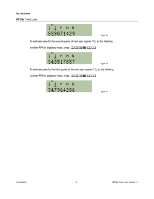 Page 251 
hp calculators 
 
HP 35s  Trend Lines 
 
hp calculators - 5 - HP 35s  Trend Lines - Version 1.0 
 Figure 13 
 
 To estimate sales for the second quarter of next year (quarter 10), do the following: 
 
 In either RPN or algebraic mode, press: 2+-#$& 
 
 Figure 14 
  
 To estimate sales for the third quarter of the next year (quarter 11), do the following: 
 
 In either RPN or algebraic mode, press: 2++#$& 
 
 Figure 15   