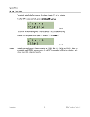 Page 252 
hp calculators 
 
HP 35s  Trend Lines 
 
hp calculators - 6 - HP 35s  Trend Lines - Version 1.0 
 To estimate sales for the fourth quarter of next year (quarter 12), do the following: 
 
 In either RPN or algebraic mode, press: 2+/$& 
 
 Figure 16 
 
 To estimate the month during which sales would reach $38,000, do the following: 
 
 In either RPN or algebraic mode, press: 203---$ 
 
 Figure 17 
 
Answer: Sales for quarters 9 through 12 are predicted to be $33,907, $34,351, $34,796 and $35,241. Sales...