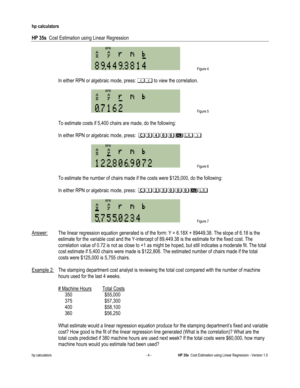 Page 256 
hp calculators 
 
HP 35s  Cost Estimation using Linear Regression 
 
hp calculators - 4 - HP 35s  Cost Estimation using Linear Regression - Version 1.0 
 Figure 4 
 
 In either RPN or algebraic mode, press: %% to view the correlation. 
 
 Figure 5 
 
 To estimate costs if 5,400 chairs are made, do the following: 
 
 In either RPN or algebraic mode, press: 2.)--#$& 
 
 Figure 6 
 
 To estimate the number of chairs made if the costs were $125,000, do the following: 
 
 In either RPN or algebraic mode,...