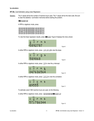 Page 257 
hp calculators 
 
HP 35s  Cost Estimation using Linear Regression 
 
hp calculators - 5 - HP 35s  Cost Estimation using Linear Regression - Version 1.0 
Solution: The X values will be the number of machine hours used. The Y values will be the total costs. Be sure  
 to clear the statistics / summation memories before starting the problem.  
 () 
 
 In RPN or algebraic mode, press: 
 
*..---0.-!*
*.30--03.!*
*./+--)--!*
*.4,.-04-!*
 
 To view the linear regression results, press #$. Figure 8 displays...