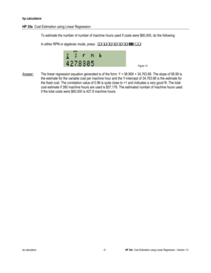 Page 258 
hp calculators 
 
HP 35s  Cost Estimation using Linear Regression 
 
hp calculators - 6 - HP 35s  Cost Estimation using Linear Regression - Version 1.0 
 To estimate the number of number of machine hours used if costs were $60,000, do the following: 
 
 In either RPN or algebraic mode, press: 24----#$ 
 
 Figure 13 
 
Answer: The linear regression equation generated is of the form: Y = 58.99X + 34,763.66. The slope of 58.99 is  
 the estimate for the variable cost per machine hour and the Y-intercept...