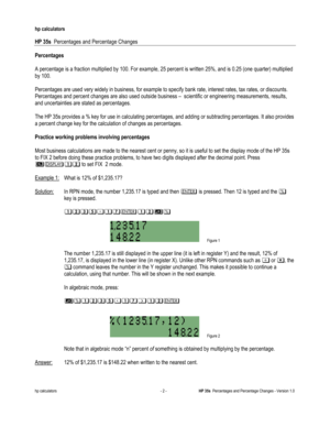 Page 260 
hp calculators 
 
HP 35s  Percentages and Percentage Changes 
 
hp calculators - 2 - HP 35s  Percentages and Percentage Changes - Version 1.0 
Percentages 
 
A percentage is a fraction multiplied by 100. For example, 25 percent is written 25%, and is 0.25 (one quarter) multiplied 
by 100. 
 
Percentages are used very widely in business, for example to specify bank rate, interest rates, tax rates, or discounts. 
Percentages and percent changes are also used outside business –  scientific or engineering...