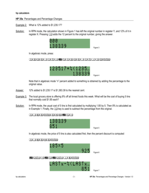 Page 261 
hp calculators 
 
HP 35s  Percentages and Percentage Changes 
 
hp calculators - 3 - HP 35s  Percentages and Percentage Changes - Version 1.0 
Example 2: What is 12% added to $1,235.17? 
 
Solution: In RPN mode, the calculation shown in Figure 1 has left the original number in register Y, and 12% of it in 
register X. Pressing - adds the 12 percent to the original number, giving the answer. 
 
 Figure 3 
 
 In algebraic mode, press: 
 
 #$()#*-+&#$()#*/#$% 
 
 
 Figure 4 
 
 Note that in algebraic mode...