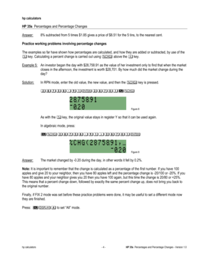 Page 262 
hp calculators 
 
HP 35s  Percentages and Percentage Changes 
 
hp calculators - 4 - HP 35s  Percentages and Percentage Changes - Version 1.0 
Answer: 8% subtracted from 5 times $1.85 gives a price of $8.51 for the 5 tins, to the nearest cent. 
 
Practice working problems involving percentage changes 
 
The examples so far have shown how percentages are calculated, and how they are added or subtracted, by use of the 
& key. Calculating a percent change is carried out using 3 above the 4 key. 
 
Example...