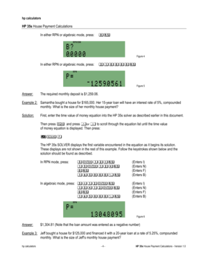 Page 266 
hp calculators 
 
HP 35s House Payment Calculations 
 
hp calculators - 4 - HP 35s House Payment Calculations - Version 1.0 
-In either RPN or algebraic mode, press: &: 
 
 Figure 4 
 
-In either RPN or algebraic mode, press: 2%2%&&&.:-(Enters B) 
 
 In algebraic mode, press: >*%$%&&&.:-(Enters B)  
 Figure 6 
 
Answer: $1,304.81 (Note that the loan amount was entered as a negative number)  
 
Example 3: Jeff bought a house for $125,000 and financed it with a 20-year loan at a rate of 5.25%, compounded...