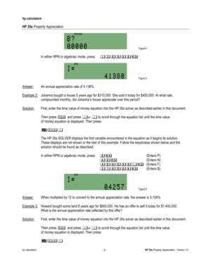 Page 272 
hp calculators 
 
HP 35s Property Appreciation 
 
hp calculators - 4 - HP 35s Property Appreciation - Version 1.0 
 Figure 4 
 
-In either RPN or algebraic mode, press: %&&&&&.: (Enters F) 
   ?%&&&&:-(Enters B)  
 Figure 6 
 
Answer: When multiplied by 12 to convert to the annual appreciation rate, the answer is 5.108% 
 
Example 3: Howard bought some land 8 years ago for $800,000. He has an offer to sell it today for $1,400,000.  
 What is the annual appreciation rate reflected by this offer?...