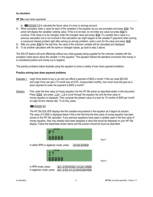 Page 283 
hp calculators 
 
HP 35s Loan down payments 
 
hp calculators - 3 - HP 35s Loan down payments - Version 1.0 
e) 560 to calculate the future value of a loan or savings account. 
4) When prompted, enter a value for each of the variables in the equation as you are prompted and press :. The 
solver will display the variables’ existing value. If this is to be kept, do not enter any value but press : to 
continue. If the value is to be changed, enter the changed value and press :. If a variable had a value...