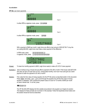 Page 284 
hp calculators 
 
HP 35s Loan down payments 
 
hp calculators - 4 - HP 35s Loan down payments - Version 1.0 
 Figure 3 
 
-In either RPN or algebraic mode, press: @?:-
 
 Figure 4 
 
-In either RPN or algebraic mode, press: &: 
 
 Figure 5  
 With a payment of $400 per month, Leigh Anne can afford a loan amount of $23,527.99. To buy the  
 car costing $25,000, Leigh Anne must make a down payment of the difference. 
 
 In RPN mode, press: ?A&&&( 
 In algebraic mode, press: (?A&&&2-
 
 Figure 6  
Answer:...