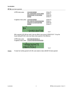 Page 285 
hp calculators 
 
HP 35s Loan down payments 
 
hp calculators - 5 - HP 35s Loan down payments - Version 1.0 
 In RPN mode, press: %;&&:-- (Enters P) 
--A=;2%?*: (Enters I) 
--B&2%?$:  (Enters N) 
--&:-   (Enters F) 
 
 In algebraic mode, press: %;&&:-- (Enters P) 
--A=;*%?2: (Enters I) 
--B&$%?2:  (Enters N) 
--&:-   (Enters F) 
 
 Figure 7 
 
 With a payment of $1,400 per month, Jane can afford a loan amount of $249,318.47. To buy the  
 house costing $270,000, Jane must make a down payment of the...