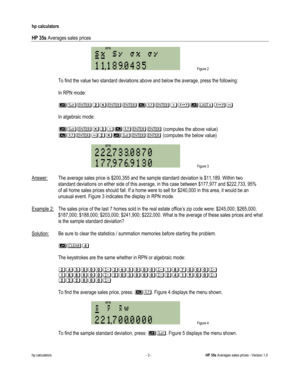 Page 289 
hp calculators 
 
HP 35s Averages sales prices 
 
hp calculators - 3 - HP 35s Averages sales prices - Version 1.0 
 Figure 2 
 
 To find the value two standard deviations above and below the average, press the following: 
 
 In RPN mode: 
 
 %&15#$67%879 
 
 In algebraic mode: 
 
 %&516#$ (computes the above value) 
 #$915%& (computes the below value) 
 
 Figure 3 
 
Answer: The average sales price is $200,355 and the sample standard deviation is $11,189. Within two  
 standard deviations on either...