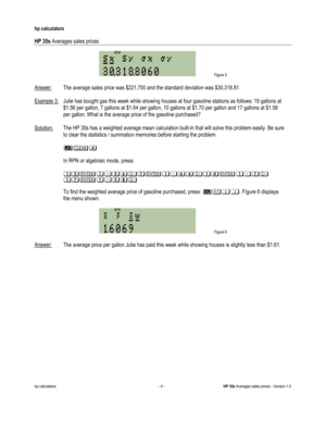 Page 290 
hp calculators 
 
HP 35s Averages sales prices 
 
hp calculators - 4 - HP 35s Averages sales prices - Version 1.0 
 Figure 5 
 
Answer: The average sales price was $221,700 and the standard deviation was $30,318.81 
 
Example 3: Julie has bought gas this week while showing houses at four gasoline stations as follows: 15 gallons at  
 $1.56 per gallon, 7 gallons at $1.64 per gallon, 10 gallons at $1.70 per gallon and 17 gallons at $1.58  
 per gallon. What is the average price of the gasoline purchased?...