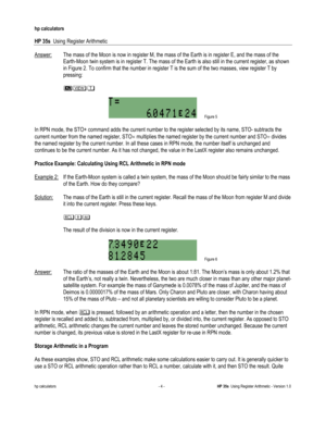 Page 52 
hp calculators 
 
HP 35s  Using Register Arithmetic 
 
hp calculators - 4 - HP 35s  Using Register Arithmetic - Version 1.0 
Answer: The mass of the Moon is now in register M, the mass of the Earth is in register E, and the mass of the 
Earth-Moon twin system is in register T. The mass of the Earth is also still in the current register, as shown 
in Figure 2. To confirm that the number in register T is the sum of the two masses, view register T by 
pressing: 
  
 45- 
  
 Figure 5 
 
In RPN mode, the...