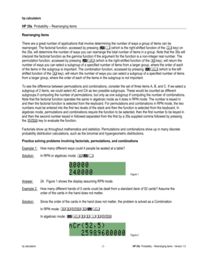 Page 64 
hp calculators 
 
HP 35s  Probability – Rearranging items 
 
hp calculators - 2 - HP 35s  Probability – Rearranging items - Version 1.0 
Rearranging items 
 
There are a great number of applications that involve determining the number of ways a group of items can be 
rearranged. The factorial function, accessed by pressing ! (which is the right-shifted function of the # key) on 
the 35s, will determine the number of ways you can rearrange the total number of items in a group. Note that the 35s will...