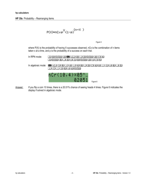 Page 66 
hp calculators 
 
HP 35s  Probability – Rearranging items 
 
hp calculators - 4 - HP 35s  Probability – Rearranging items - Version 1.0 
   Figure 5 
 
 where P(X) is the probability of having X successes observed, nCx is the combination of n items  
 taken x at a time, and p is the probability of a success on each trial. 
 
 In RPN mode:  .-()&-/*()0%1
11.(-/*2.-()20% 
 
 In algebraic mode: &.-,),%-/*0)%4.2-/*1
11,04.-2)(1
 
 Figure 6 
 
Answer: If you flip a coin 10 times, there is a 20.51% chance of...