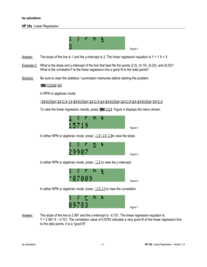 Page 75 
hp calculators 
 
HP 35s  Linear Regression 
 
hp calculators - 3 - HP 35s  Linear Regression - Version 1.0 
 
 Figure 3 
 
Answer: The slope of the line is 1 and the y-intercept is 3. The linear regression equation is Y = 1 X + 3. 
 
Example 2: What is the slope and y-intercept of the line that best fits the points (2,5), (4,10), (6,20), and (9,25)?  
 What is the correlation? Is the linear regression line a good fit to the data points? 
 
Solution: Be sure to clear the statistics / summation memories...