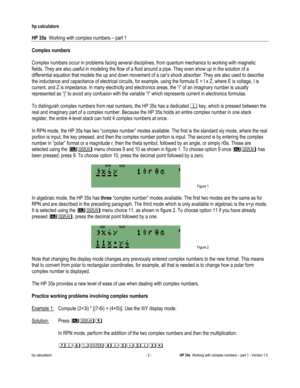 Page 84 
hp calculators 
 
HP 35s  Working with complex numbers – part 1 
 
hp calculators - 2 - HP 35s  Working with complex numbers – part 1 - Version 1.0 
Complex numbers 
 
Complex numbers occur in problems facing several disciplines, from quantum mechanics to working with magnetic 
fields. They are also useful in modeling the flow of a fluid around a pipe. They even show up in the solution of a 
differential equation that models the up and down movement of a car’s shock absorber. They are also used to...